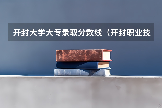 开封大学大专录取分数线（开封职业技术学院对口升学分数线）