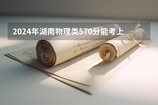 2024年湖南物理类570分能考上什么大学?