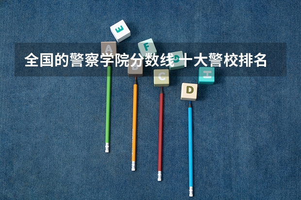 全国的警察学院分数线 十大警校排名和录取分数线表（2024年高考参考）
