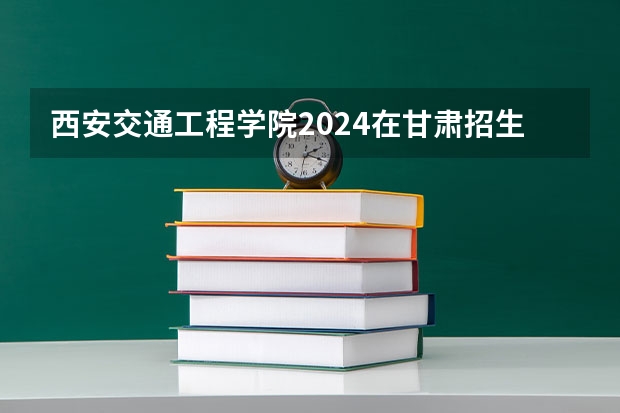 西安交通工程学院2024在甘肃招生计划