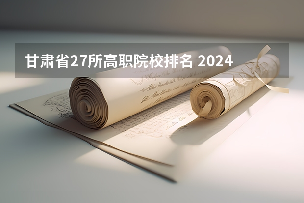 甘肃省27所高职院校排名 2024年甘肃省高职院校排名，陇南师范高等专科学校第一，酒泉职业技术学院第二