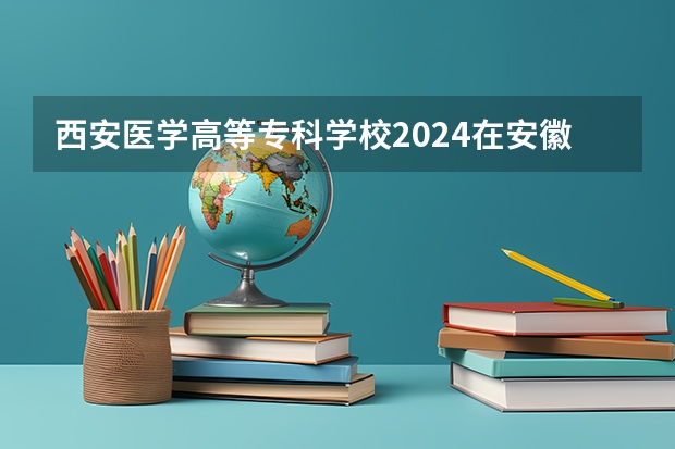 西安医学高等专科学校2024在安徽招生计划