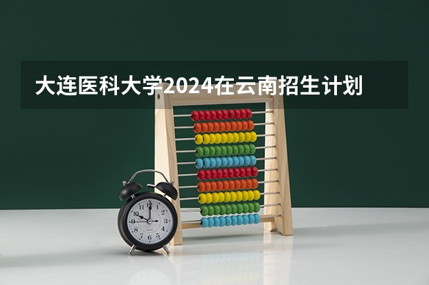大连医科大学2024在云南招生计划