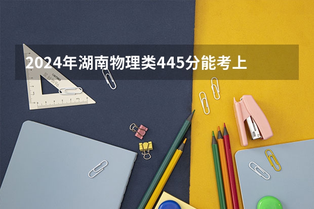 2024年湖南物理类445分能考上什么大学?