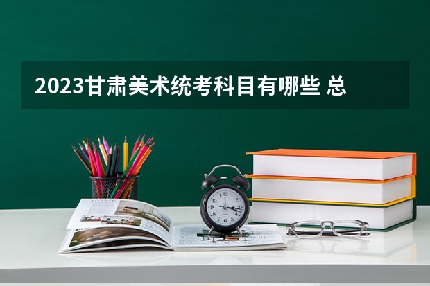 2023甘肃美术统考科目有哪些 总分多少分