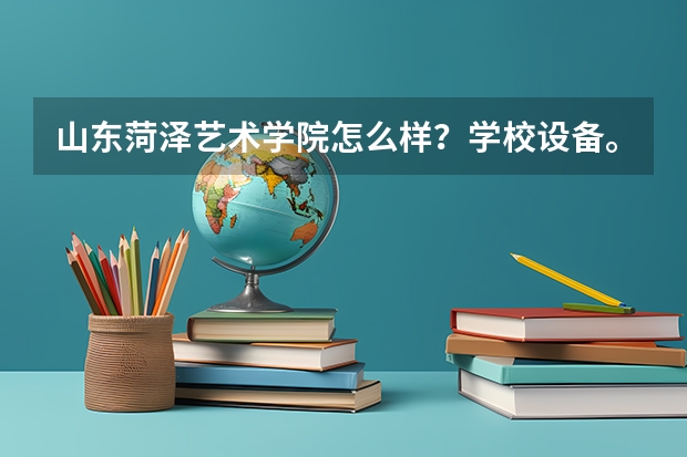 山东菏泽艺术学院怎么样?学校设备。环境。住宿情况。毕业证。 谢谢!