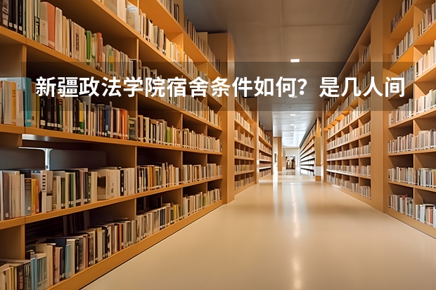 新疆政法学院宿舍条件如何？是几人间寝室？