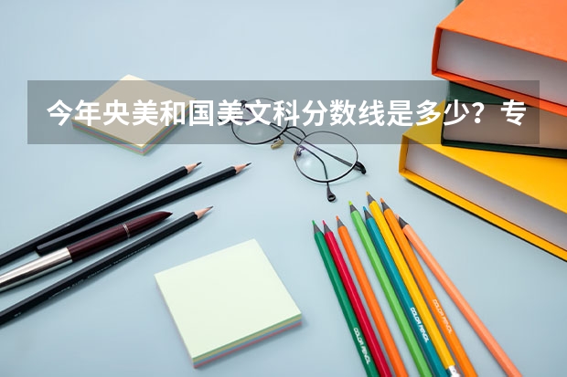今年央美和国美文科分数线是多少?专业是多少?学工业设计或者视觉哪个美院好?