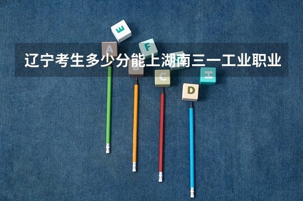 辽宁考生多少分能上湖南三一工业职业技术学院
