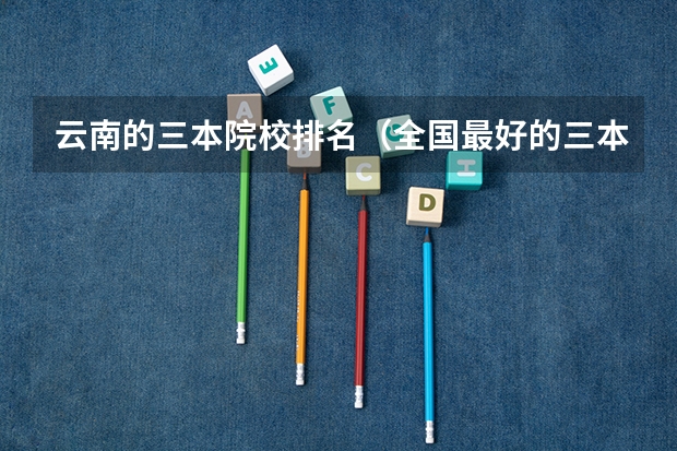 云南的三本院校排名(全国最好的三本学校)
