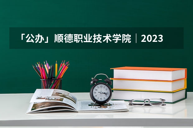 「公办」顺德职业技术学院｜2023年录取分数/环境、宿舍介绍！（顺德职业技术学院录取线）