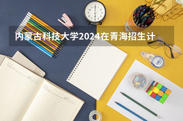 内蒙古科技大学2024在青海招生计划