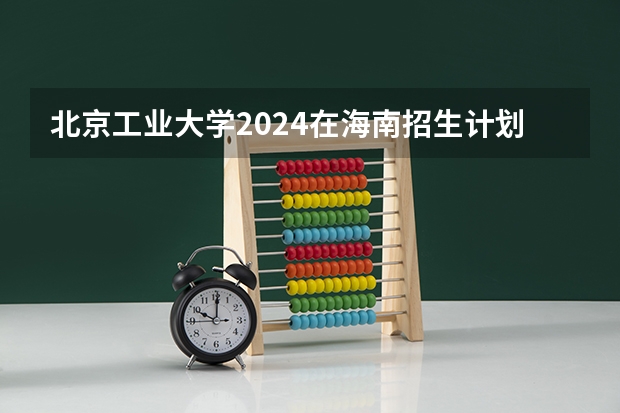 北京工业大学2024在海南招生计划