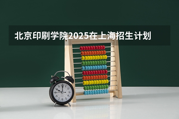 北京印刷学院2025在上海招生计划预测