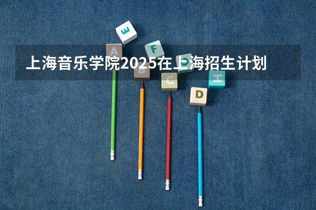 上海音乐学院2025在上海招生计划预测