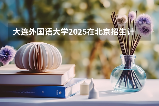 大连外国语大学2025在北京招生计划预测