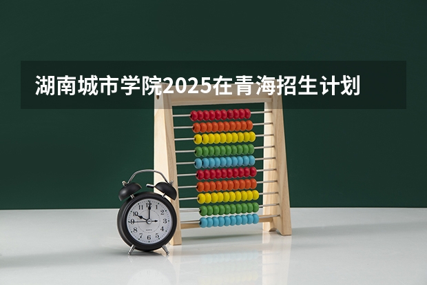 湖南城市学院2025在青海招生计划预测