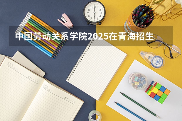 中国劳动关系学院2025在青海招生计划预测