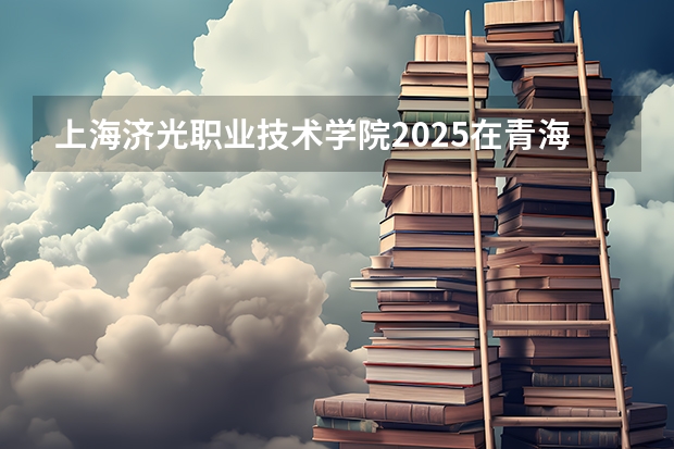上海济光职业技术学院2025在青海招生计划预测