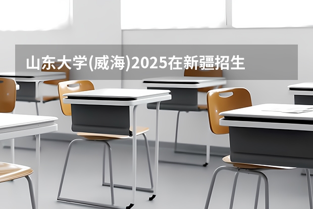 山东大学(威海)2025在新疆招生计划预测