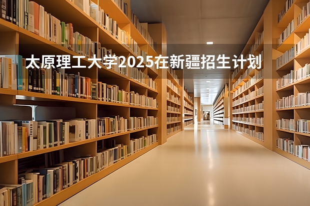 太原理工大学2025在新疆招生计划预测