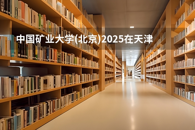 中国矿业大学(北京)2025在天津招生计划预测