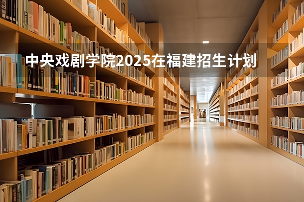 中央戏剧学院2025在福建招生计划预测