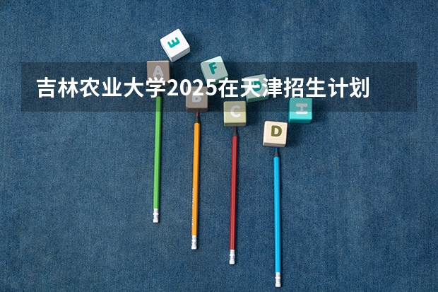 吉林农业大学2025在天津招生计划预测