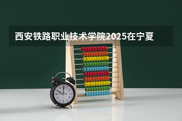 西安铁路职业技术学院2025在宁夏招生计划预测