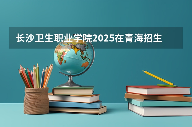 长沙卫生职业学院2025在青海招生计划预测