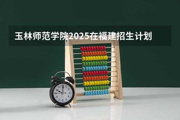玉林师范学院2025在福建招生计划预测