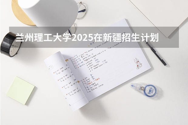 兰州理工大学2025在新疆招生计划预测
