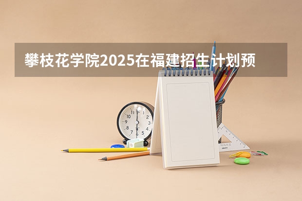攀枝花学院2025在福建招生计划预测