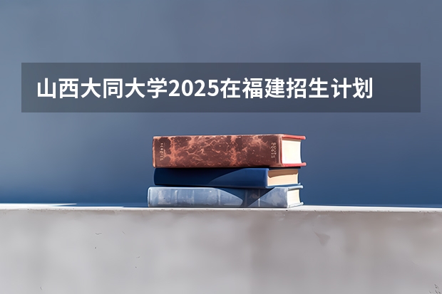 山西大同大学2025在福建招生计划预测