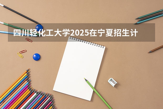 四川轻化工大学2025在宁夏招生计划预测