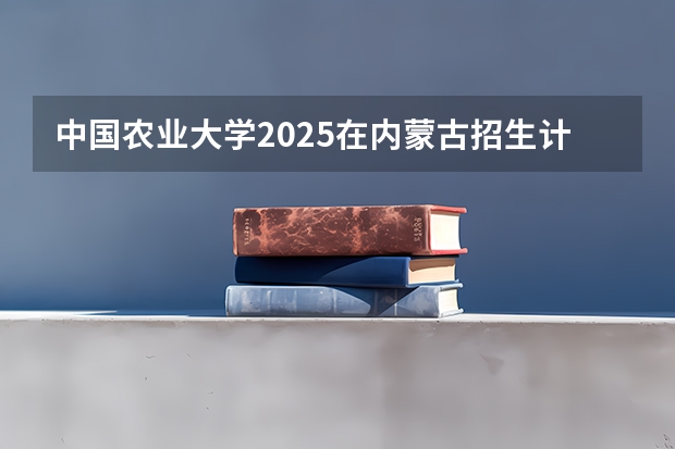 中国农业大学2025在内蒙古招生计划预测