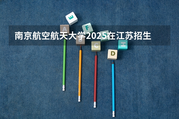 南京航空航天大学2025在江苏招生计划预测
