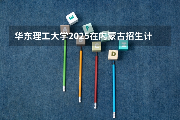 华东理工大学2025在内蒙古招生计划预测