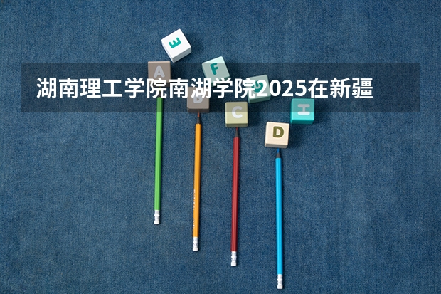 湖南理工学院南湖学院2025在新疆招生计划预测