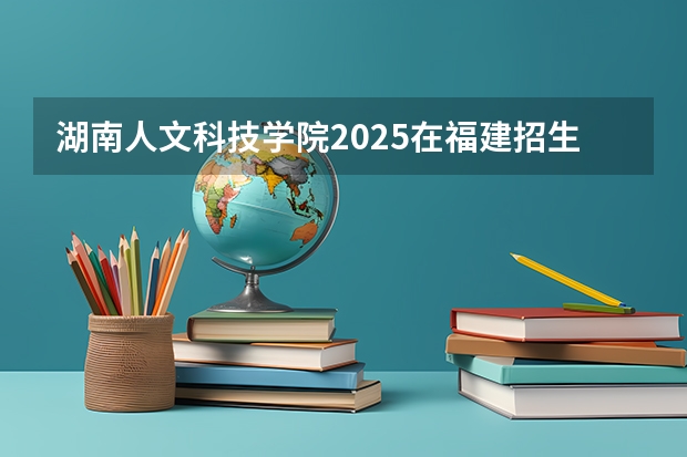 湖南人文科技学院2025在福建招生计划预测