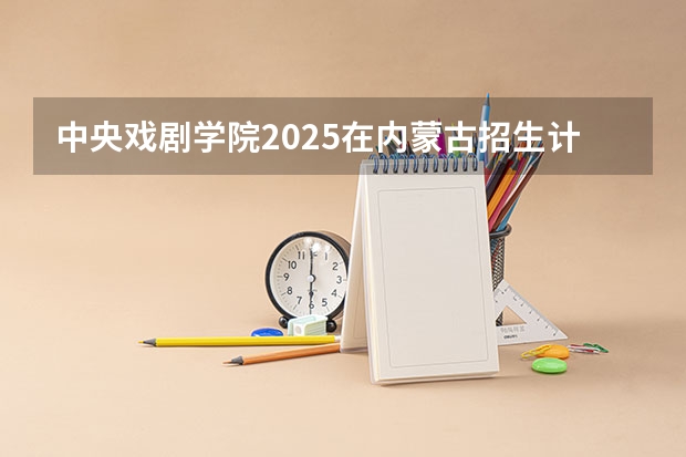 中央戏剧学院2025在内蒙古招生计划预测