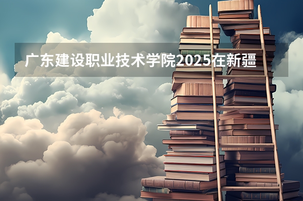 广东建设职业技术学院2025在新疆招生计划预测