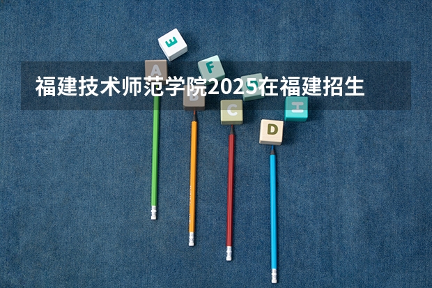 福建技术师范学院2025在福建招生计划预测