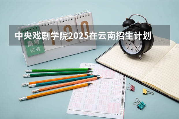 中央戏剧学院2025在云南招生计划预测