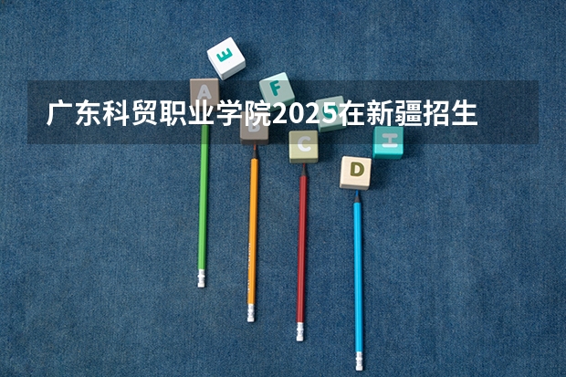 广东科贸职业学院2025在新疆招生计划预测