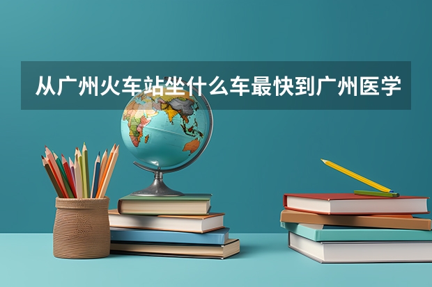 从广州火车站坐什么车最快到广州医学院从化学院