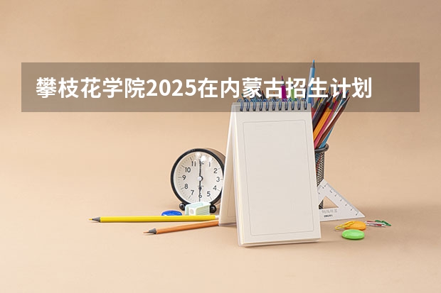 攀枝花学院2025在内蒙古招生计划预测