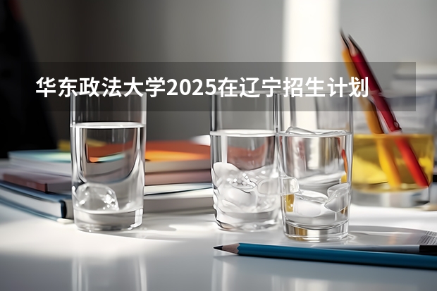 华东政法大学2025在辽宁招生计划预测