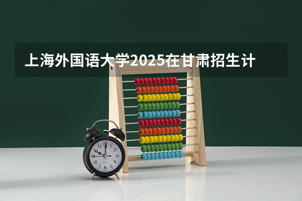上海外国语大学2025在甘肃招生计划预测