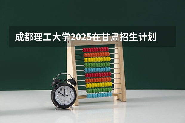 成都理工大学2025在甘肃招生计划预测
